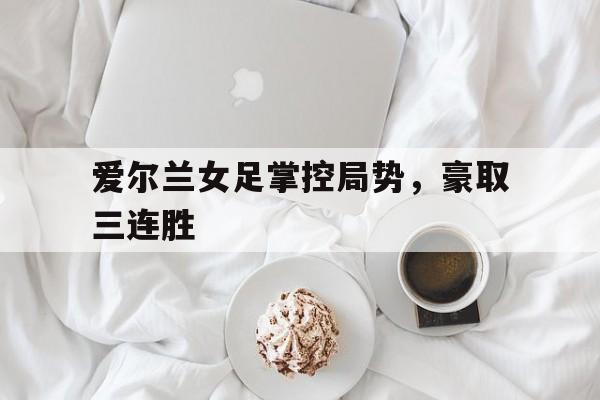 爱尔兰女足掌控局势，豪取三连胜的简单介绍