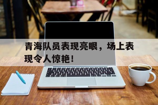 包含青海队员表现亮眼，场上表现令人惊艳！的词条