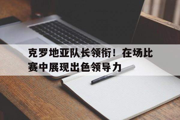 克罗地亚队长领衔！在场比赛中展现出色领导力的简单介绍