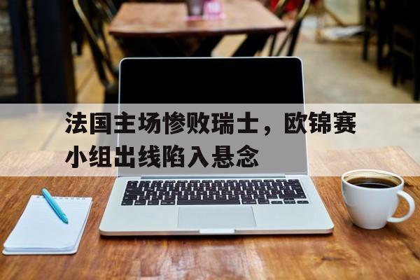 法国主场惨败瑞士，欧锦赛小组出线陷入悬念的简单介绍