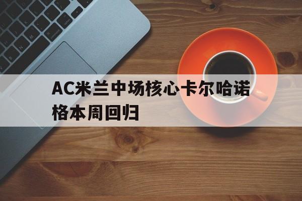 关于AC米兰中场核心卡尔哈诺格本周回归的信息
