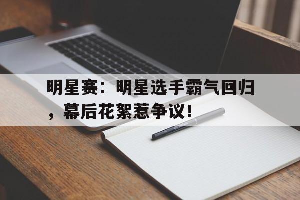 明星赛：明星选手霸气回归，幕后花絮惹争议！