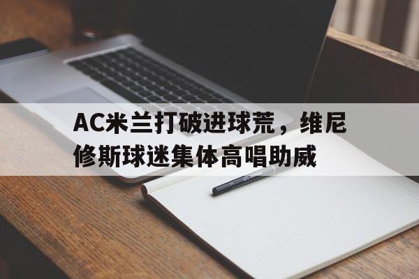 AC米兰打破进球荒，维尼修斯球迷集体高唱助威